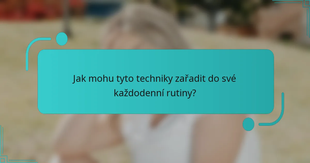 Jak mohu tyto techniky zařadit do své každodenní rutiny?